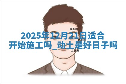 2025年12月21日适合开始施工吗,动土是好日子吗