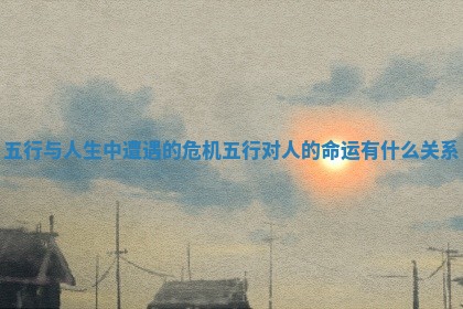 五行与人生中遭遇的危机 五行对人的命运有什么关系
