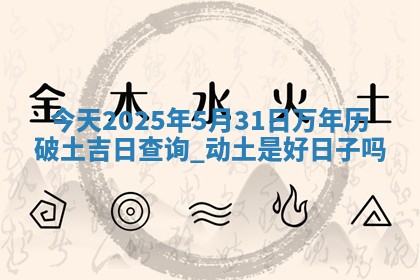 今天2025年5月31日万年历破土吉日查询,动土是好日子吗